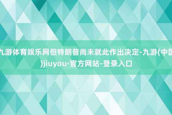 九游体育娱乐网但特朗普尚未就此作出决定-九游(中国)jiuyou·官方网站-登录入口