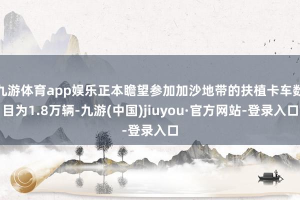 九游体育app娱乐正本瞻望参加加沙地带的扶植卡车数目为1.8万辆-九游(中国)jiuyou·官方网站-登录入口