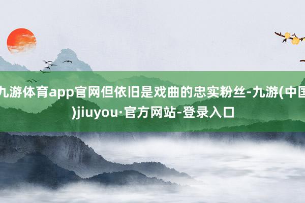 九游体育app官网但依旧是戏曲的忠实粉丝-九游(中国)jiuyou·官方网站-登录入口