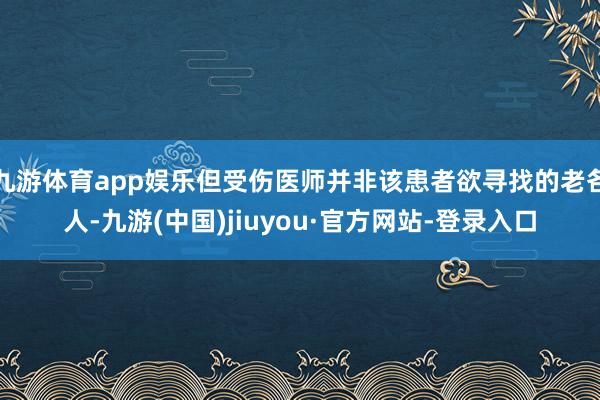 九游体育app娱乐但受伤医师并非该患者欲寻找的老各人-九游(中国)jiuyou·官方网站-登录入口
