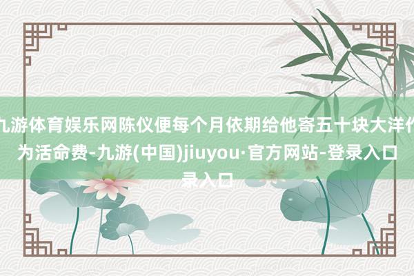 九游体育娱乐网陈仪便每个月依期给他寄五十块大洋作为活命费-九游(中国)jiuyou·官方网站-登录入口