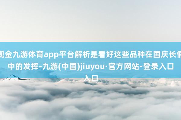 现金九游体育app平台解析是看好这些品种在国庆长假中的发挥-九游(中国)jiuyou·官方网站-登录入口