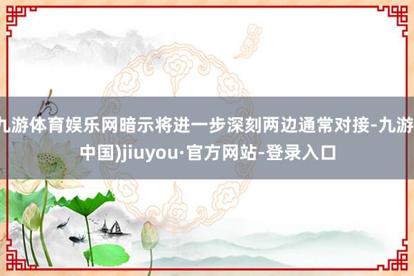 九游体育娱乐网暗示将进一步深刻两边通常对接-九游(中国)jiuyou·官方网站-登录入口