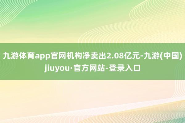 九游体育app官网机构净卖出2.08亿元-九游(中国)jiuyou·官方网站-登录入口