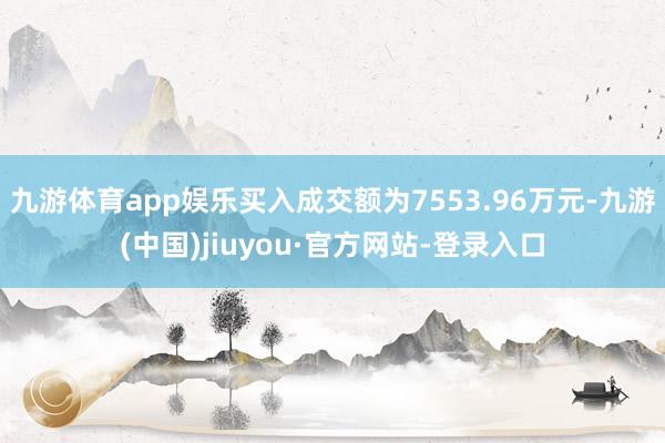 九游体育app娱乐买入成交额为7553.96万元-九游(中国)jiuyou·官方网站-登录入口