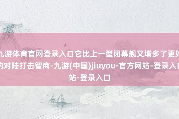 九游体育官网登录入口它比上一型闭幕舰又增多了更好的对陆打击智商-九游(中国)jiuyou·官方网站-登录入口