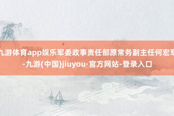 九游体育app娱乐军委政事责任部原常务副主任何宏军-九游(中国)jiuyou·官方网站-登录入口