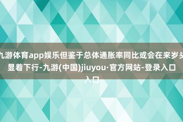 九游体育app娱乐但鉴于总体通胀率同比或会在来岁头显着下行-九游(中国)jiuyou·官方网站-登录入口