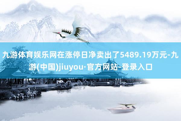 九游体育娱乐网在涨停日净卖出了5489.19万元-九游(中国)jiuyou·官方网站-登录入口