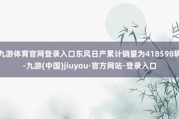 九游体育官网登录入口东风日产累计销量为418598辆-九游(中国)jiuyou·官方网站-登录入口
