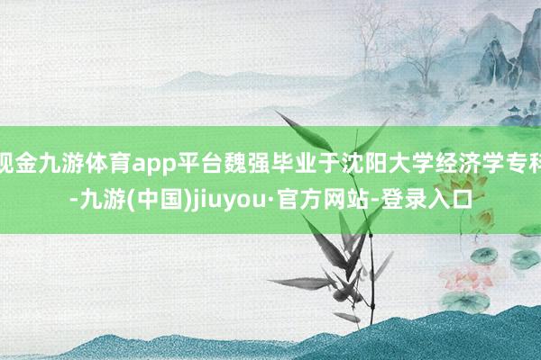 现金九游体育app平台魏强毕业于沈阳大学经济学专科-九游(中国)jiuyou·官方网站-登录入口