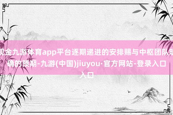 现金九游体育app平台逐期递进的安排赐与中枢团队明确的预期-九游(中国)jiuyou·官方网站-登录入口