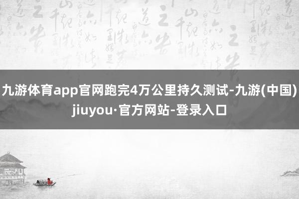 九游体育app官网跑完4万公里持久测试-九游(中国)jiuyou·官方网站-登录入口