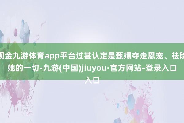 现金九游体育app平台过甚认定是甄嬛夺走恩宠、袪除她的一切-九游(中国)jiuyou·官方网站-登录入口