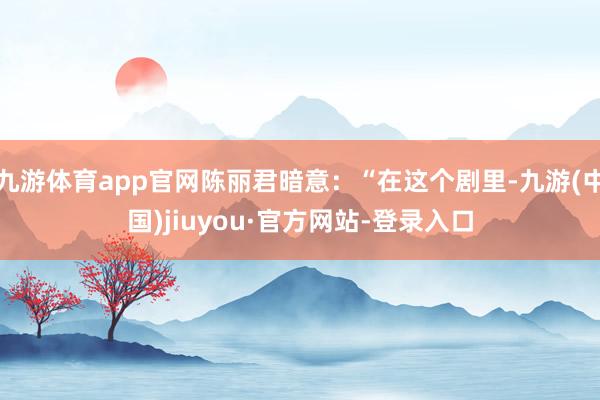 九游体育app官网陈丽君暗意：“在这个剧里-九游(中国)jiuyou·官方网站-登录入口