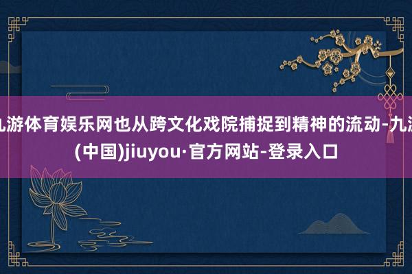 九游体育娱乐网也从跨文化戏院捕捉到精神的流动-九游(中国)jiuyou·官方网站-登录入口