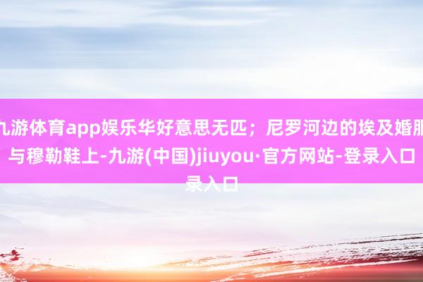 九游体育app娱乐华好意思无匹；尼罗河边的埃及婚服与穆勒鞋上-九游(中国)jiuyou·官方网站-登录入口