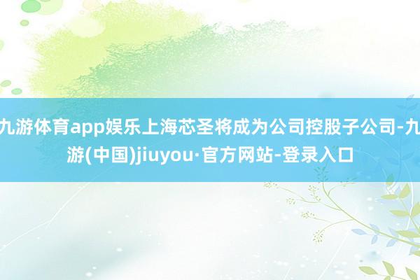 九游体育app娱乐上海芯圣将成为公司控股子公司-九游(中国)jiuyou·官方网站-登录入口