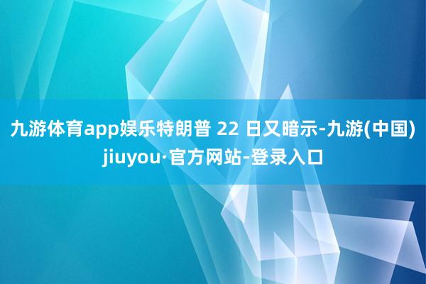九游体育app娱乐特朗普 22 日又暗示-九游(中国)jiuyou·官方网站-登录入口