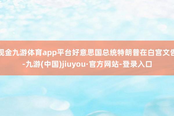 现金九游体育app平台好意思国总统特朗普在白宫文告-九游(中国)jiuyou·官方网站-登录入口