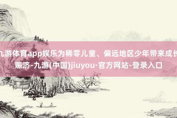 九游体育app娱乐为稀零儿童、偏远地区少年带来成长赈济-九游(中国)jiuyou·官方网站-登录入口