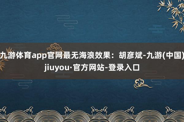 九游体育app官网最无海浪效果:胡彦斌-九游(中国)jiuyou·官方网站-登录入口