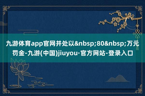 九游体育app官网并处以&nbsp;80&nbsp;万元罚金-九游(中国)jiuyou·官方网站-登录入口