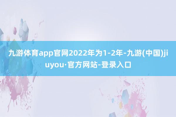 九游体育app官网2022年为1-2年-九游(中国)jiuyou·官方网站-登录入口