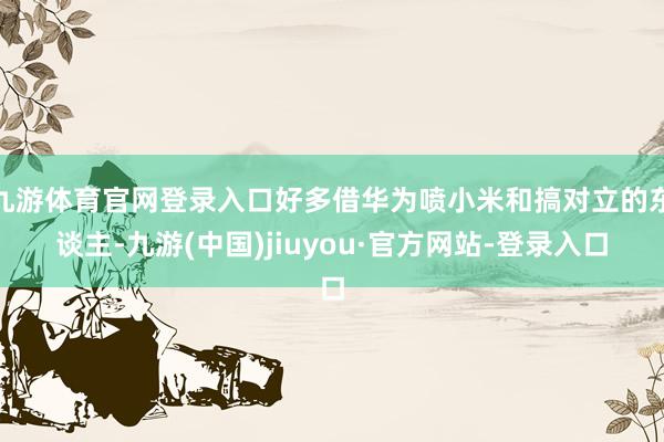 九游体育官网登录入口好多借华为喷小米和搞对立的东谈主-九游(中国)jiuyou·官方网站-登录入口