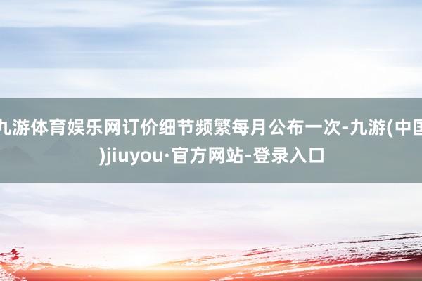 九游体育娱乐网订价细节频繁每月公布一次-九游(中国)jiuyou·官方网站-登录入口