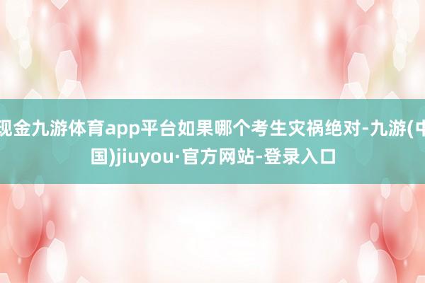 现金九游体育app平台如果哪个考生灾祸绝对-九游(中国)jiuyou·官方网站-登录入口