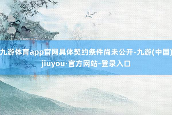 九游体育app官网具体契约条件尚未公开-九游(中国)jiuyou·官方网站-登录入口