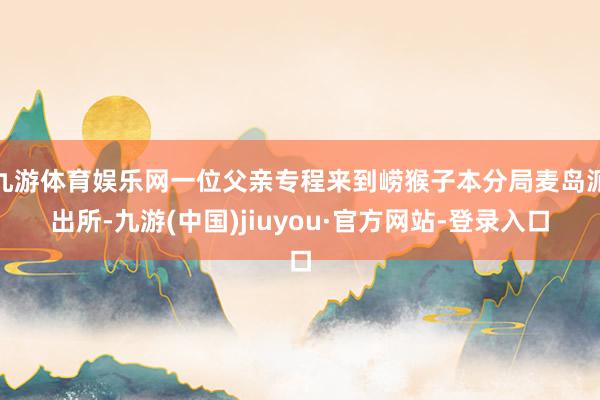 九游体育娱乐网一位父亲专程来到崂猴子本分局麦岛派出所-九游(中国)jiuyou·官方网站-登录入口