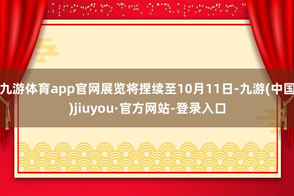 九游体育app官网展览将捏续至10月11日-九游(中国)jiuyou·官方网站-登录入口