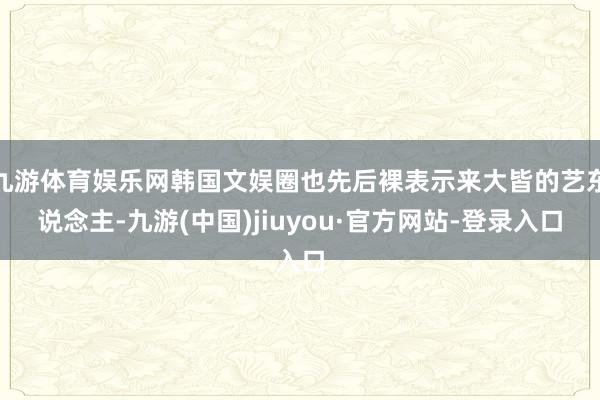 九游体育娱乐网韩国文娱圈也先后裸表示来大皆的艺东说念主-九游(中国)jiuyou·官方网站-登录入口
