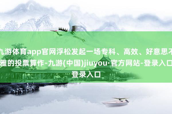 九游体育app官网浮松发起一场专科、高效、好意思不雅的投票算作-九游(中国)jiuyou·官方网站-登录入口