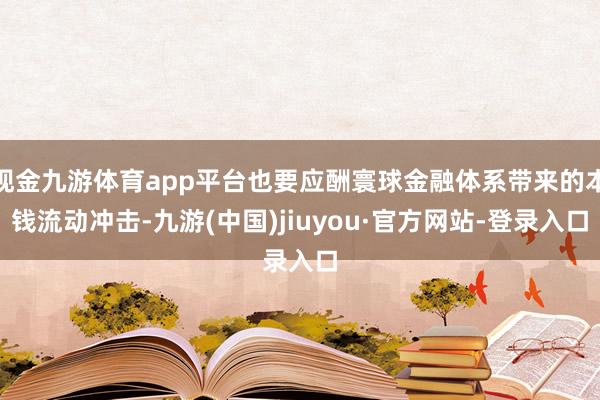 现金九游体育app平台也要应酬寰球金融体系带来的本钱流动冲击-九游(中国)jiuyou·官方网站-登录入口