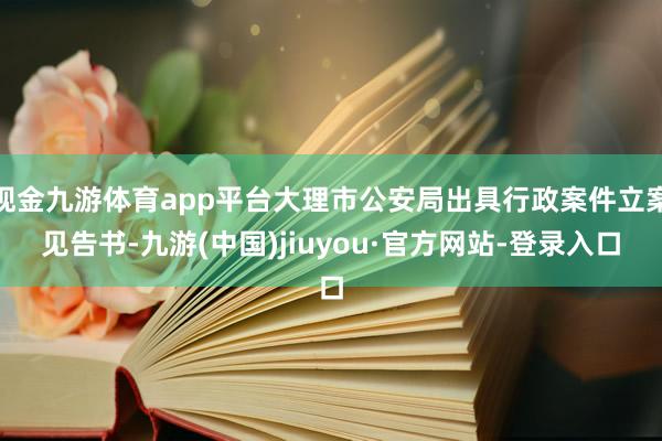 现金九游体育app平台大理市公安局出具行政案件立案见告书-九游(中国)jiuyou·官方网站-登录入口