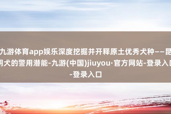 九游体育app娱乐深度挖掘并开释原土优秀犬种——昆明犬的警用潜能-九游(中国)jiuyou·官方网站-登录入口