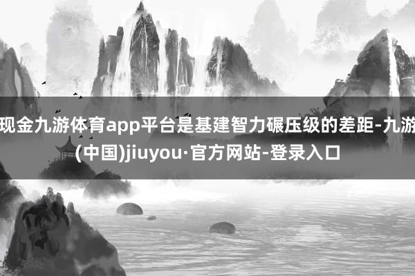 现金九游体育app平台是基建智力碾压级的差距-九游(中国)jiuyou·官方网站-登录入口