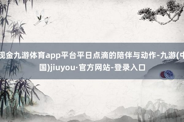 现金九游体育app平台平日点滴的陪伴与动作-九游(中国)jiuyou·官方网站-登录入口