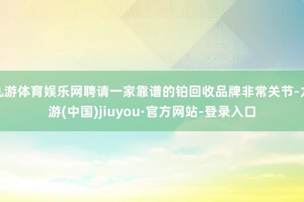 九游体育娱乐网聘请一家靠谱的铂回收品牌非常关节-九游(中国)jiuyou·官方网站-登录入口