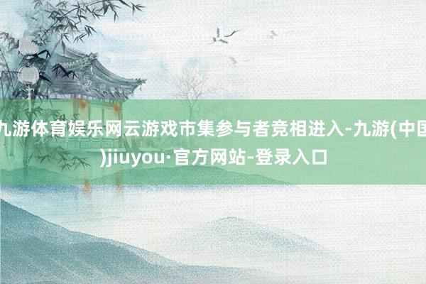 九游体育娱乐网云游戏市集参与者竞相进入-九游(中国)jiuyou·官方网站-登录入口