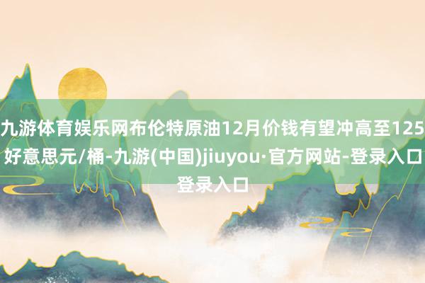 九游体育娱乐网布伦特原油12月价钱有望冲高至125好意思元/桶-九游(中国)jiuyou·官方网站-登录入口