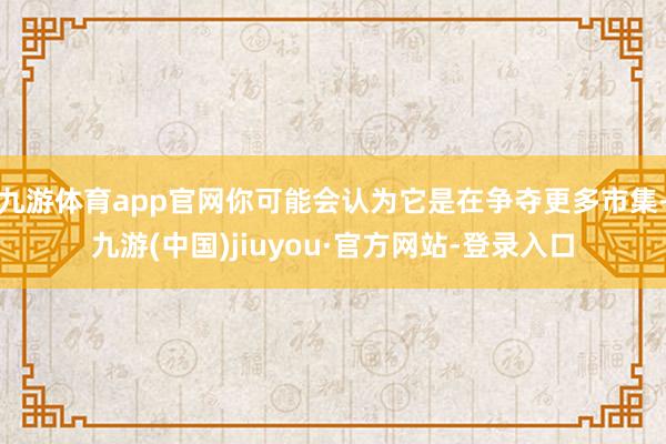 九游体育app官网你可能会认为它是在争夺更多市集-九游(中国)jiuyou·官方网站-登录入口