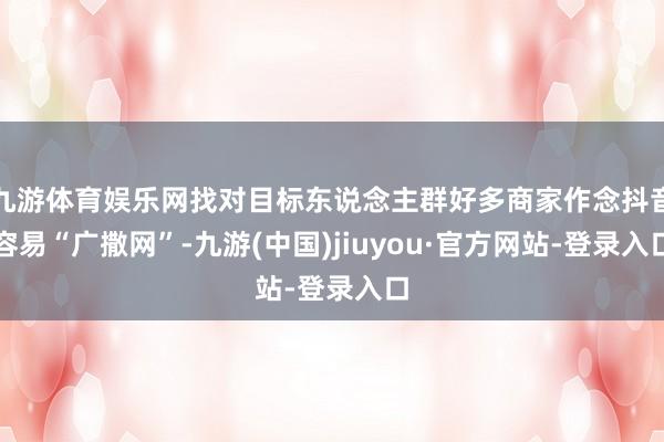 九游体育娱乐网找对目标东说念主群好多商家作念抖音容易“广撒网”-九游(中国)jiuyou·官方网站-登录入口