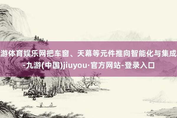 九游体育娱乐网把车窗、天幕等元件推向智能化与集成化-九游(中国)jiuyou·官方网站-登录入口
