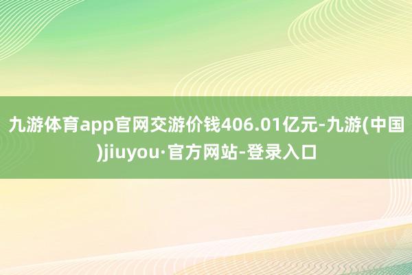 九游体育app官网交游价钱406.01亿元-九游(中国)jiuyou·官方网站-登录入口