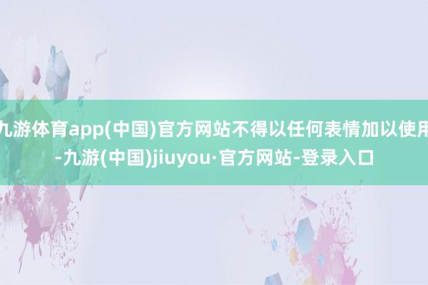 九游体育app(中国)官方网站不得以任何表情加以使用-九游(中国)jiuyou·官方网站-登录入口