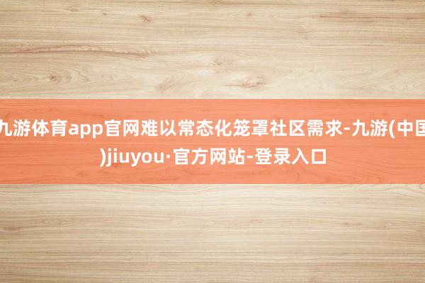 九游体育app官网难以常态化笼罩社区需求-九游(中国)jiuyou·官方网站-登录入口